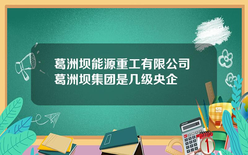 葛洲坝能源重工有限公司 葛洲坝集团是几级央企